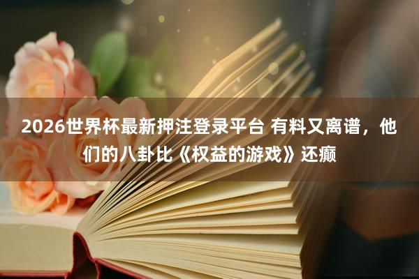 2026世界杯最新押注登录平台 有料又离谱，他们的八卦比《权益的游戏》还癫
