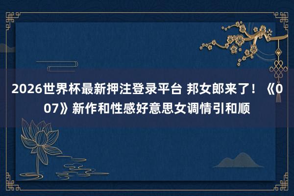 2026世界杯最新押注登录平台 邦女郎来了！《007》新作和性感好意思女调情引和顺