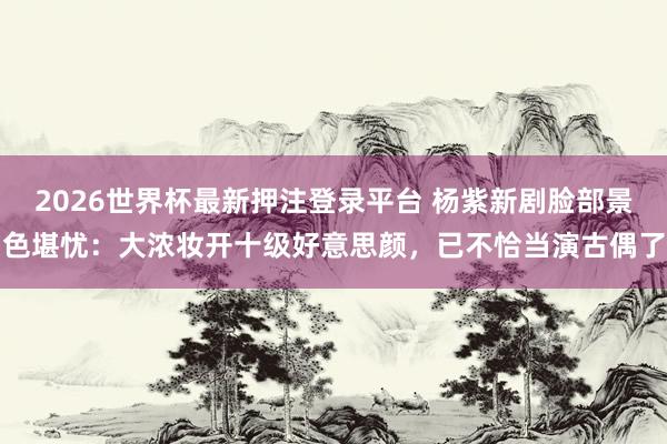 2026世界杯最新押注登录平台 杨紫新剧脸部景色堪忧：大浓妆开十级好意思颜，已不恰当演古偶了