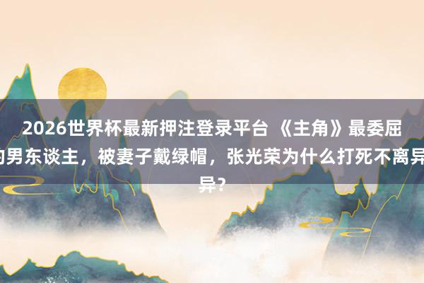 2026世界杯最新押注登录平台 《主角》最委屈的男东谈主，被妻子戴绿帽，张光荣为什么打死不离异？