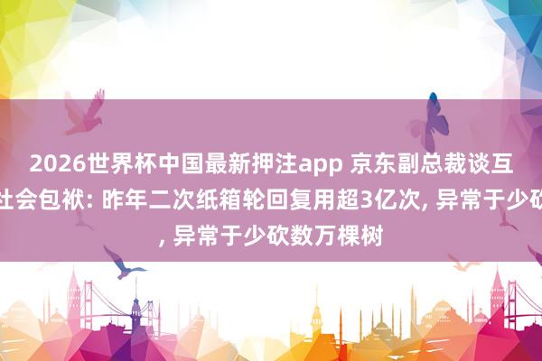 2026世界杯中国最新押注app 京东副总裁谈互联网企业社会包袱: 昨年二次纸箱轮回复用超3亿次， 异常于少砍数万棵树