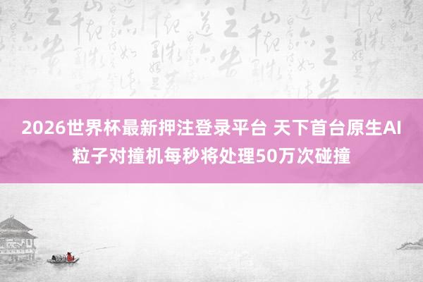 2026世界杯最新押注登录平台 天下首台原生AI粒子对撞机每秒将处理50万次碰撞
