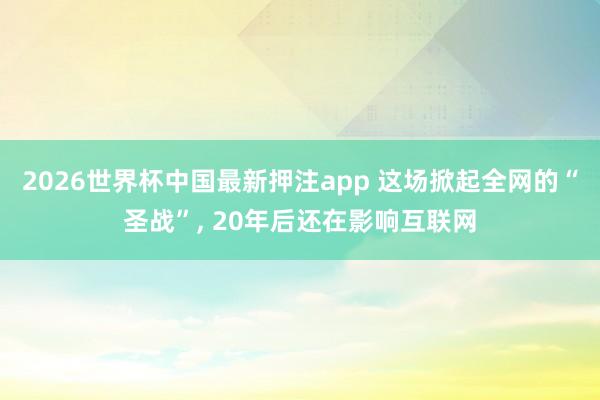 2026世界杯中国最新押注app 这场掀起全网的“圣战”， 20年后还在影响互联网