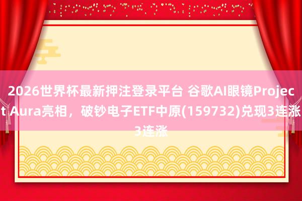 2026世界杯最新押注登录平台 谷歌AI眼镜Project Aura亮相，破钞电子ETF中原(159732)兑现3连涨