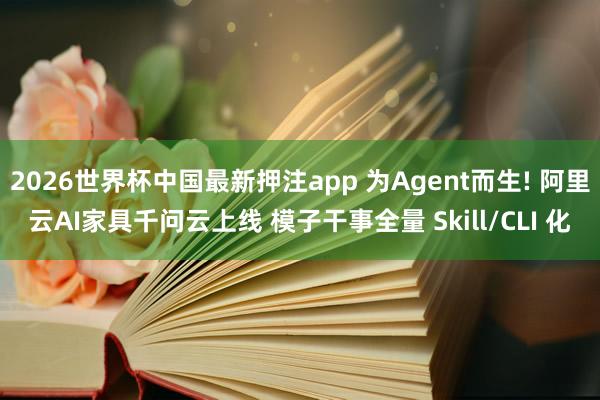 2026世界杯中国最新押注app 为Agent而生! 阿里云AI家具千问云上线 模子干事全量 Skill/CLI 化