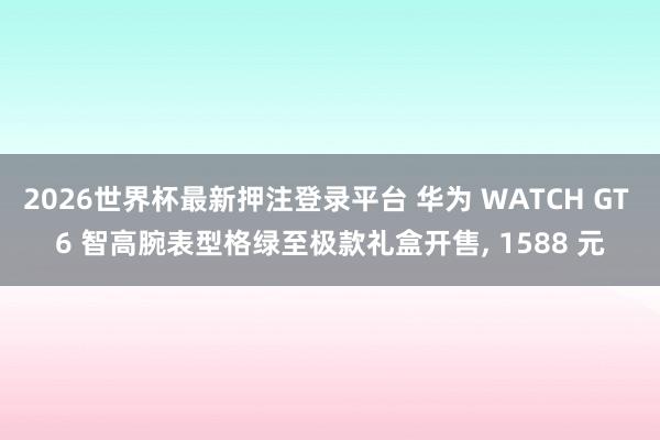 2026世界杯最新押注登录平台 华为 WATCH GT 6 智高腕表型格绿至极款礼盒开售， 1588 元