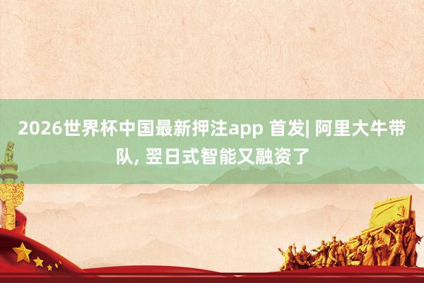 2026世界杯中国最新押注app 首发| 阿里大牛带队， 翌日式智能又融资了