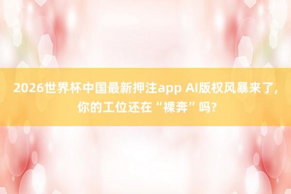 2026世界杯中国最新押注app AI版权风暴来了， 你的工位还在“裸奔”吗?