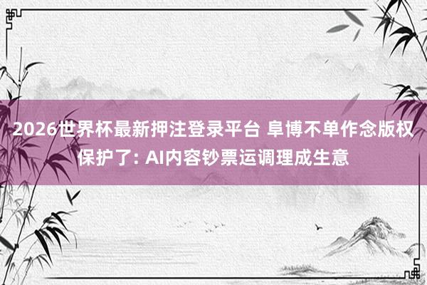 2026世界杯最新押注登录平台 阜博不单作念版权保护了: AI内容钞票运调理成生意