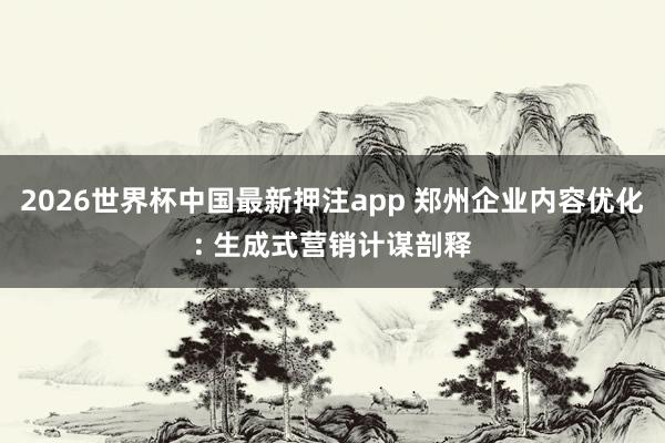 2026世界杯中国最新押注app 郑州企业内容优化: 生成式营销计谋剖释