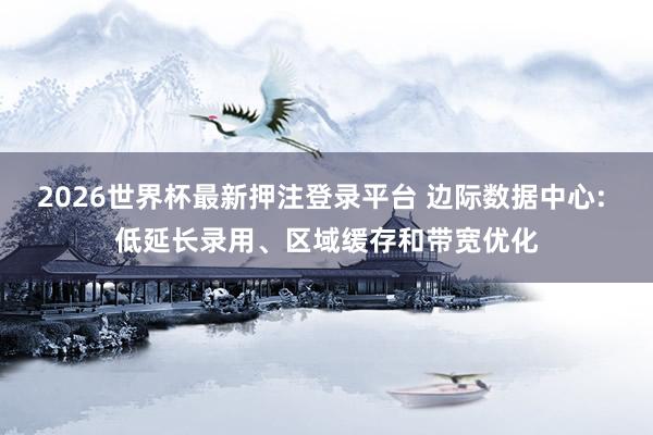 2026世界杯最新押注登录平台 边际数据中心: 低延长录用、区域缓存和带宽优化