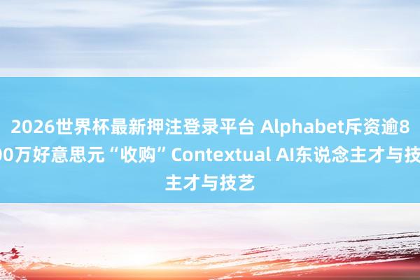 2026世界杯最新押注登录平台 Alphabet斥资逾8000万好意思元“收购”Contextual AI东说念主才与技艺