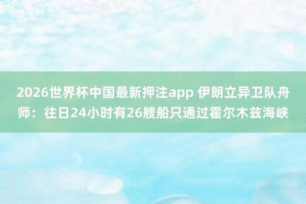 2026世界杯中国最新押注app 伊朗立异卫队舟师：往日24小时有26艘船只通过霍尔木兹海峡