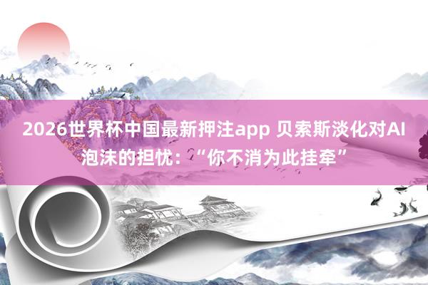 2026世界杯中国最新押注app 贝索斯淡化对AI泡沫的担忧：“你不消为此挂牵”