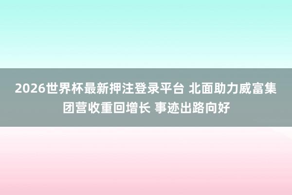 2026世界杯最新押注登录平台 北面助力威富集团营收重回增长 事迹出路向好
