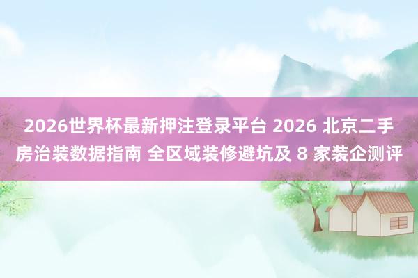 2026世界杯最新押注登录平台 2026 北京二手房治装数据指南 全区域装修避坑及 8 家装企测评