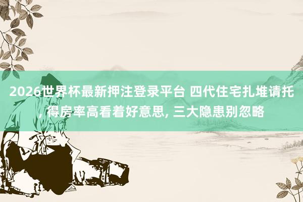 2026世界杯最新押注登录平台 四代住宅扎堆请托， 得房率高看着好意思， 三大隐患别忽略