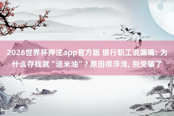 2026世界杯押注app官方版 银行职工说漏嘴: 为什么存钱就“送米油”? 原因很浮浅， 别受骗了