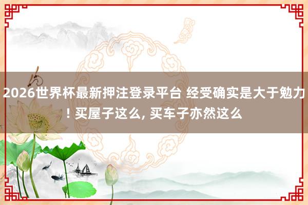 2026世界杯最新押注登录平台 经受确实是大于勉力! 买屋子这么， 买车子亦然这么
