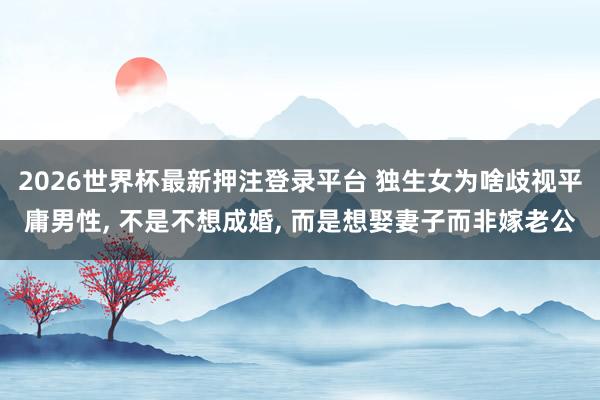 2026世界杯最新押注登录平台 独生女为啥歧视平庸男性， 不是不想成婚， 而是想娶妻子而非嫁老公