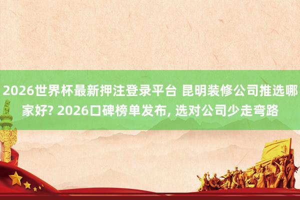 2026世界杯最新押注登录平台 昆明装修公司推选哪家好? 2026口碑榜单发布， 选对公司少走弯路