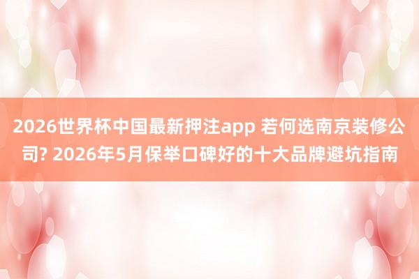 2026世界杯中国最新押注app 若何选南京装修公司? 2026年5月保举口碑好的十大品牌避坑指南