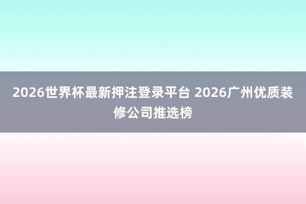 2026世界杯最新押注登录平台 2026广州优质装修公司推选榜