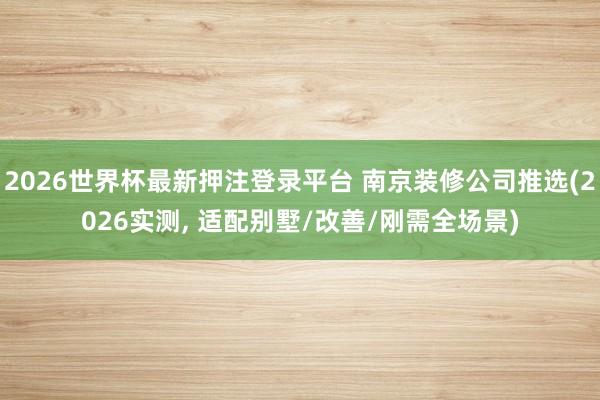 2026世界杯最新押注登录平台 南京装修公司推选(2026实测， 适配别墅/改善/刚需全场景)