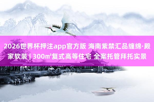 2026世界杯押注app官方版 海南紫禁汇品缠绵·殿家软装 | 300㎡复式高等住宅 全案托管拜托实景