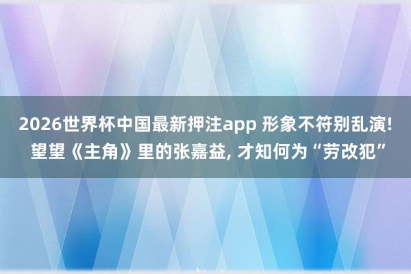 2026世界杯中国最新押注app 形象不符别乱演! 望望《主角》里的张嘉益， 才知何为“劳改犯”