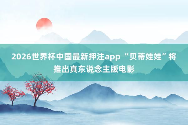 2026世界杯中国最新押注app “贝蒂娃娃”将推出真东说念主版电影
