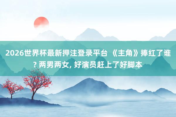 2026世界杯最新押注登录平台 《主角》捧红了谁? 两男两女， 好演员赶上了好脚本