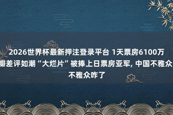 2026世界杯最新押注登录平台 1天票房6100万， 豆瓣差评如潮“大烂片”被捧上日票房亚军， 中国不雅众咋了