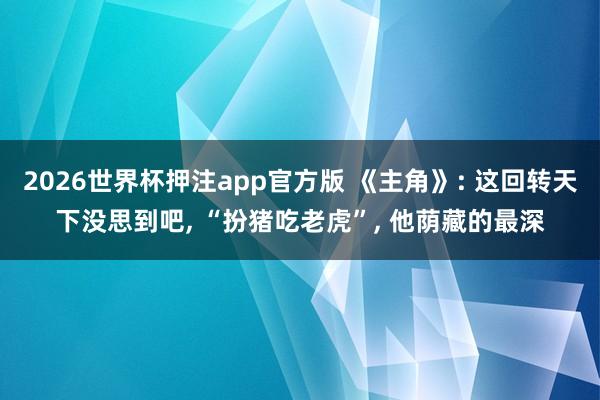 2026世界杯押注app官方版 《主角》: 这回转天下没思到吧， “扮猪吃老虎”， 他荫藏的最深