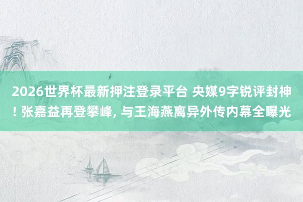 2026世界杯最新押注登录平台 央媒9字锐评封神! 张嘉益再登攀峰， 与王海燕离异外传内幕全曝光