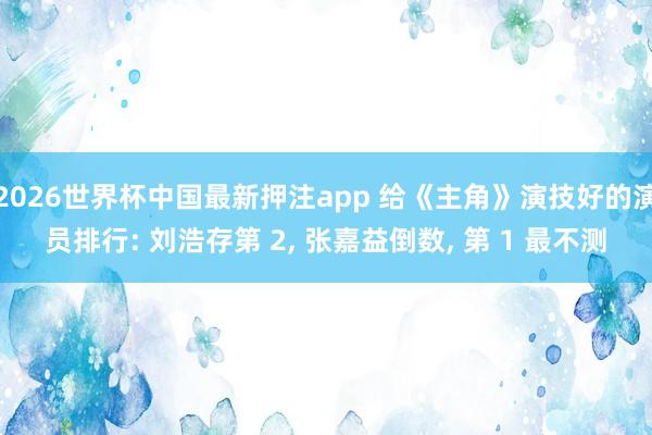 2026世界杯中国最新押注app 给《主角》演技好的演员排行: 刘浩存第 2， 张嘉益倒数， 第 1 最不测