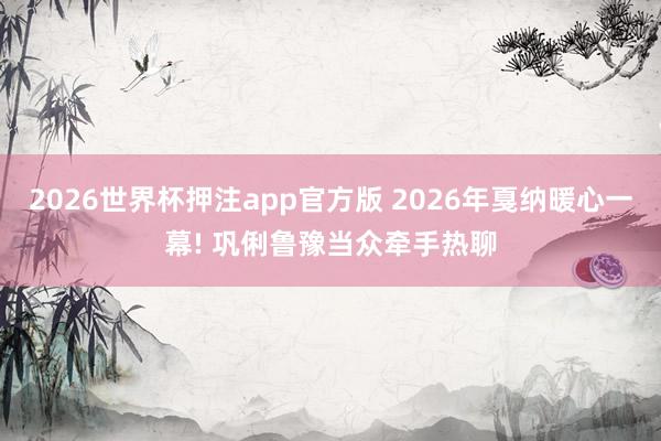 2026世界杯押注app官方版 2026年戛纳暖心一幕! 巩俐鲁豫当众牵手热聊