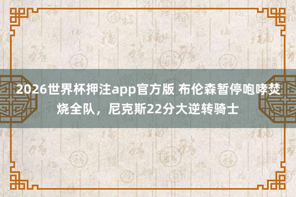2026世界杯押注app官方版 布伦森暂停咆哮焚烧全队，尼克斯22分大逆转骑士