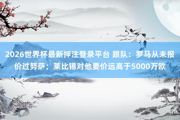 2026世界杯最新押注登录平台 跟队：罗马从未报价过努萨；莱比锡对他要价远高于5000万欧
