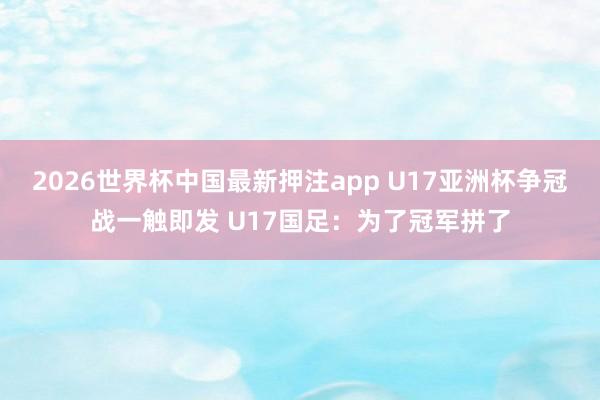 2026世界杯中国最新押注app U17亚洲杯争冠战一触即发 U17国足：为了冠军拼了