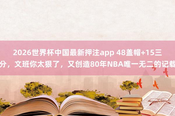 2026世界杯中国最新押注app 48盖帽+15三分，文班你太狠了，又创造80年NBA唯一无二的记载