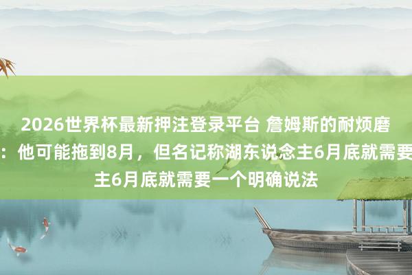 2026世界杯最新押注登录平台 詹姆斯的耐烦磨练湖东说念主：他可能拖到8月，但名记称湖东说念主6月底就需要一个明确说法