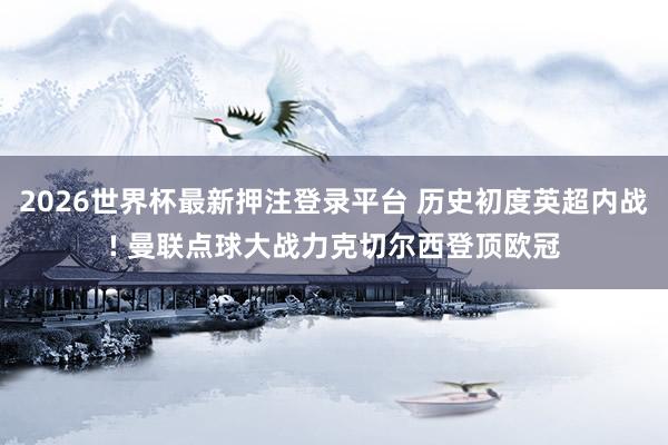2026世界杯最新押注登录平台 历史初度英超内战! 曼联点球大战力克切尔西登顶欧冠
