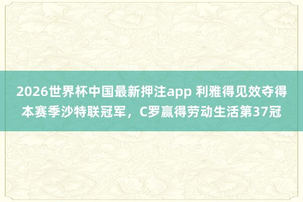 2026世界杯中国最新押注app 利雅得见效夺得本赛季沙特联冠军，C罗赢得劳动生活第37冠