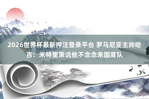 2026世界杯最新押注登录平台 罗马尼亚主帅哈吉：米特里策说他不念念来国度队
