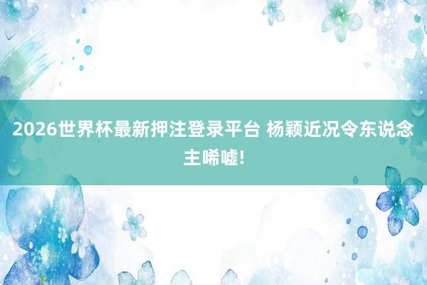 2026世界杯最新押注登录平台 杨颖近况令东说念主唏嘘!
