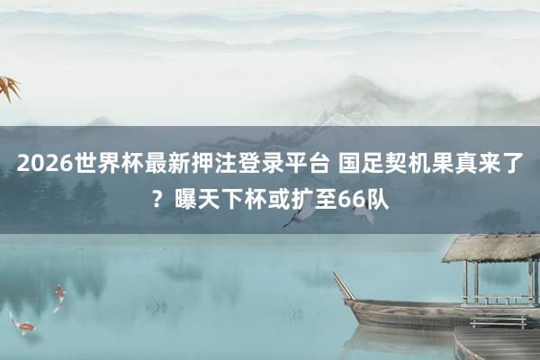 2026世界杯最新押注登录平台 国足契机果真来了？曝天下杯或扩至66队