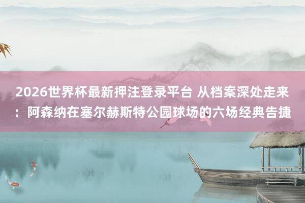 2026世界杯最新押注登录平台 从档案深处走来：阿森纳在塞尔赫斯特公园球场的六场经典告捷