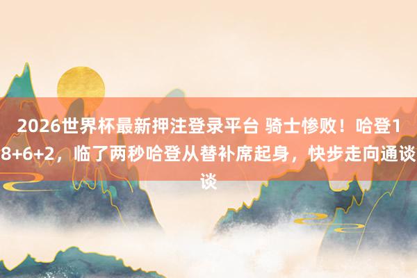 2026世界杯最新押注登录平台 骑士惨败！哈登18+6+2，临了两秒哈登从替补席起身，快步走向通谈