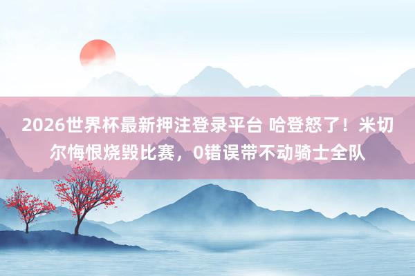 2026世界杯最新押注登录平台 哈登怒了！米切尔悔恨烧毁比赛，0错误带不动骑士全队